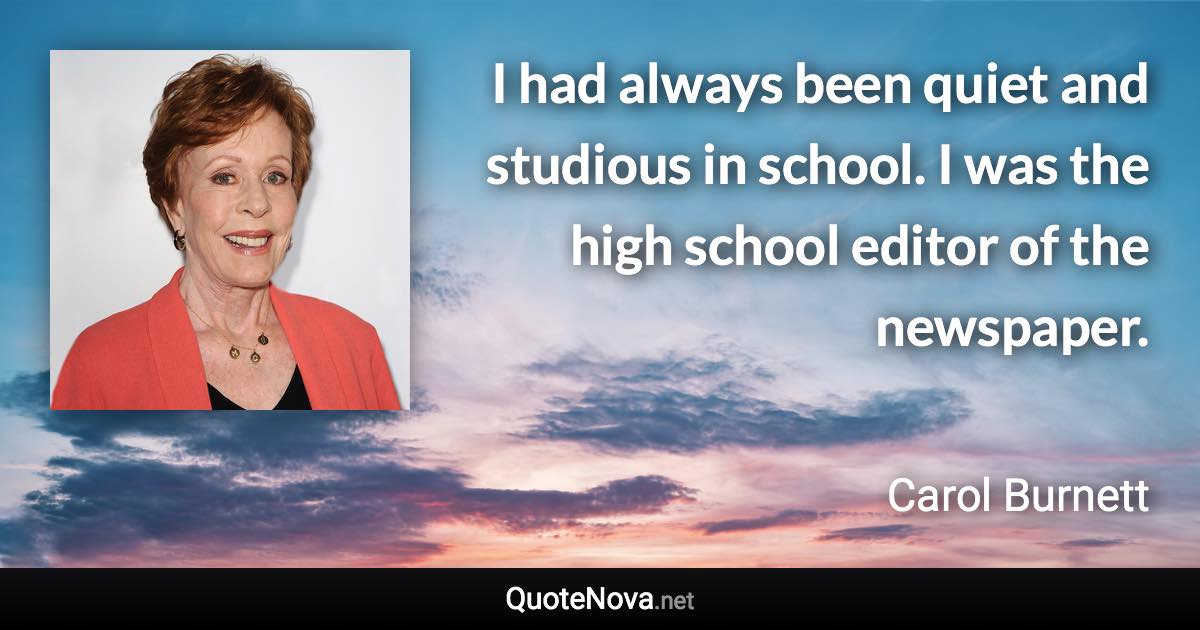 I had always been quiet and studious in school. I was the high school editor of the newspaper. - Carol Burnett quote