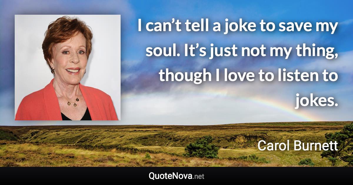 I can’t tell a joke to save my soul. It’s just not my thing, though I love to listen to jokes. - Carol Burnett quote