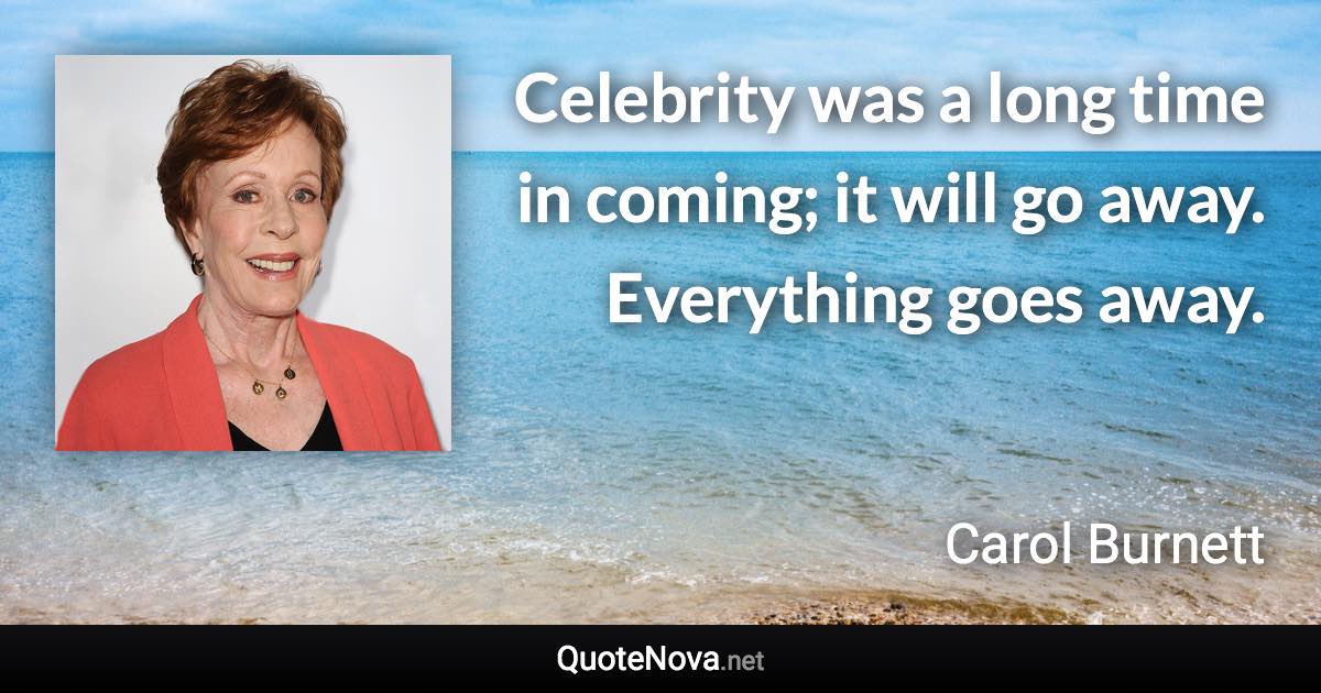 Celebrity was a long time in coming; it will go away. Everything goes away. - Carol Burnett quote