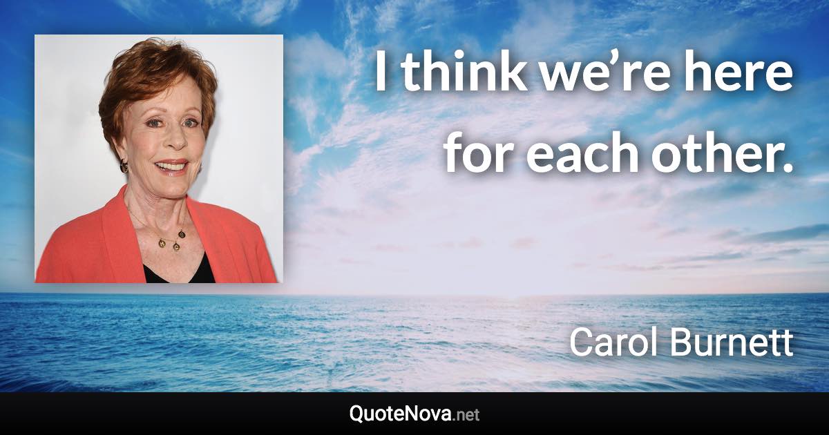 I think we’re here for each other. - Carol Burnett quote