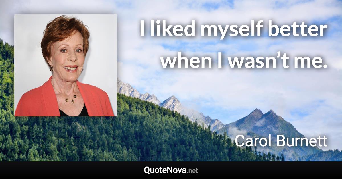 I liked myself better when I wasn’t me. - Carol Burnett quote