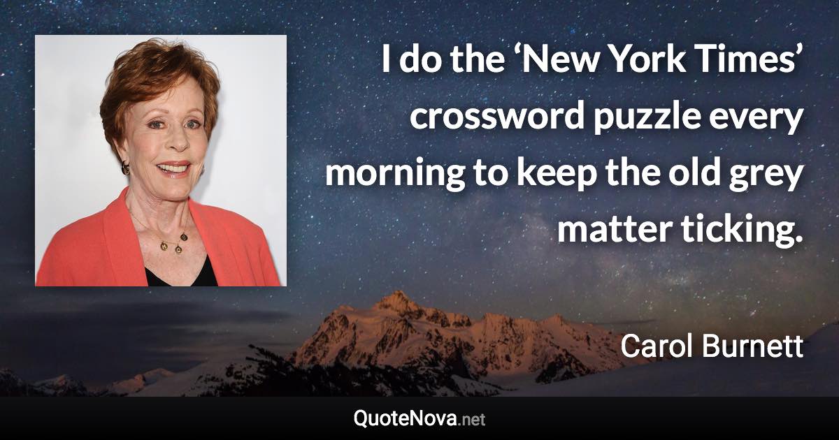 I do the ‘New York Times’ crossword puzzle every morning to keep the old grey matter ticking. - Carol Burnett quote