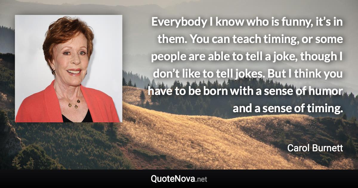 Everybody I know who is funny, it’s in them. You can teach timing, or some people are able to tell a joke, though I don’t like to tell jokes. But I think you have to be born with a sense of humor and a sense of timing. - Carol Burnett quote
