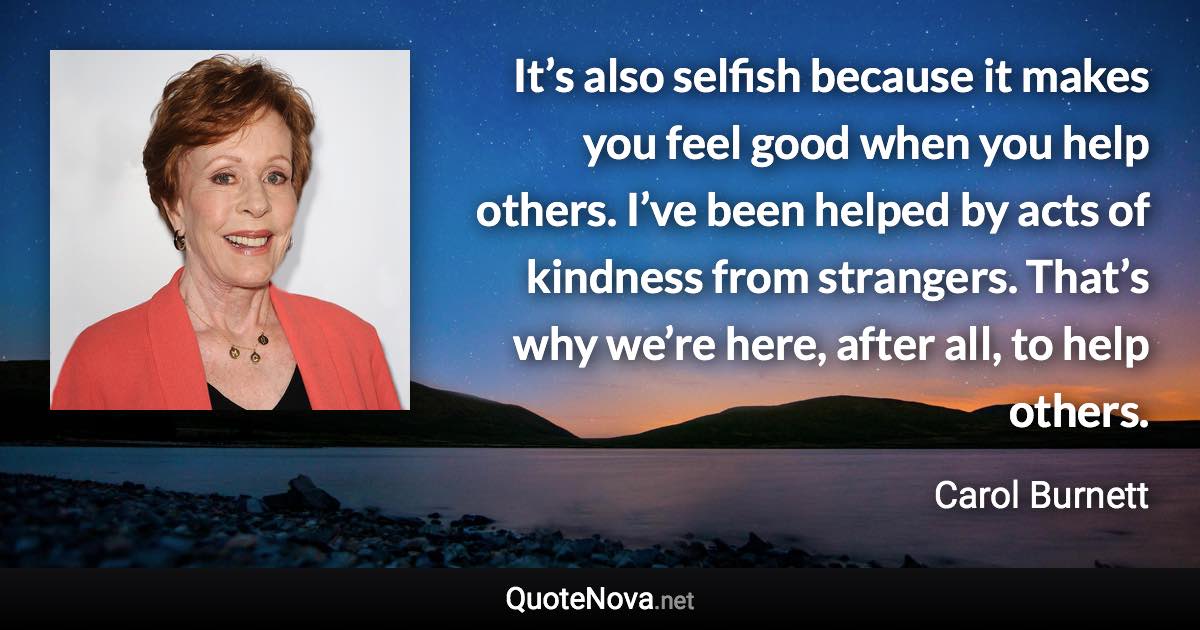 It’s also selfish because it makes you feel good when you help others. I’ve been helped by acts of kindness from strangers. That’s why we’re here, after all, to help others. - Carol Burnett quote