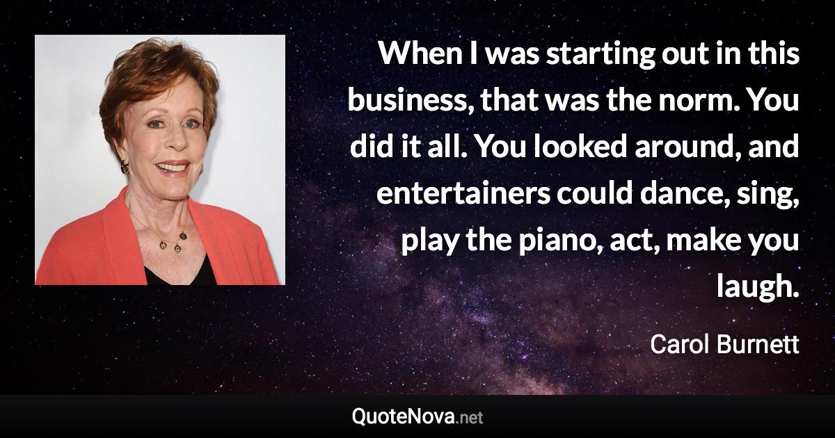 When I was starting out in this business, that was the norm. You did it all. You looked around, and entertainers could dance, sing, play the piano, act, make you laugh. - Carol Burnett quote