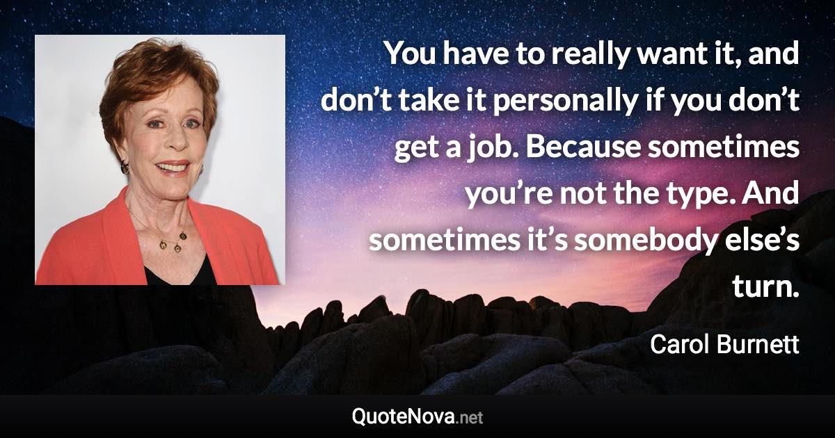You have to really want it, and don’t take it personally if you don’t get a job. Because sometimes you’re not the type. And sometimes it’s somebody else’s turn. - Carol Burnett quote
