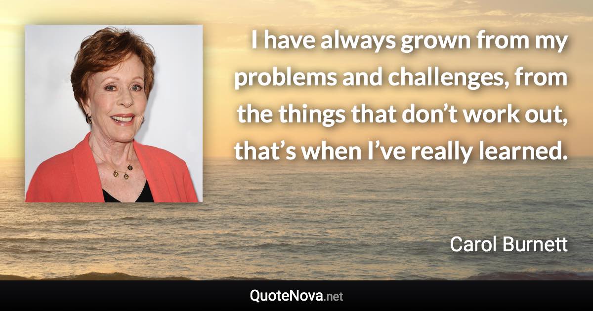 I have always grown from my problems and challenges, from the things that don’t work out, that’s when I’ve really learned. - Carol Burnett quote