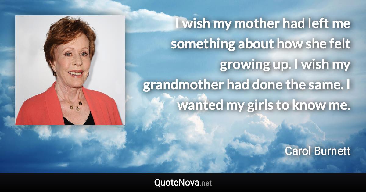 I wish my mother had left me something about how she felt growing up. I wish my grandmother had done the same. I wanted my girls to know me. - Carol Burnett quote