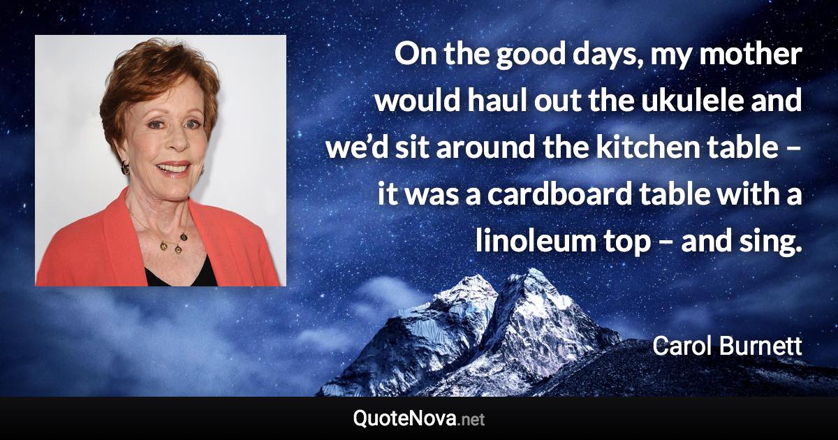 On the good days, my mother would haul out the ukulele and we’d sit around the kitchen table – it was a cardboard table with a linoleum top – and sing. - Carol Burnett quote