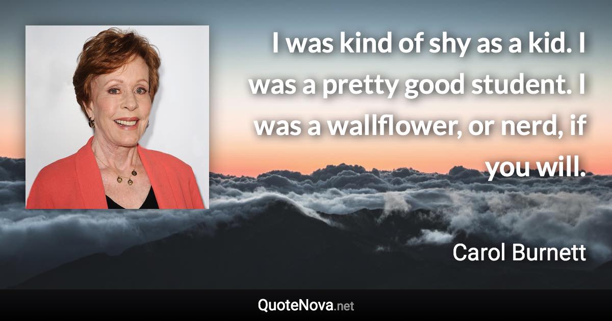 I was kind of shy as a kid. I was a pretty good student. I was a wallflower, or nerd, if you will. - Carol Burnett quote