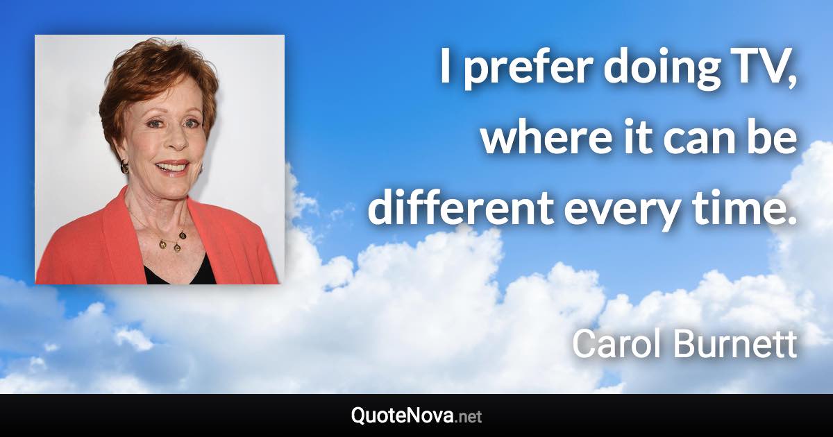 I prefer doing TV, where it can be different every time. - Carol Burnett quote