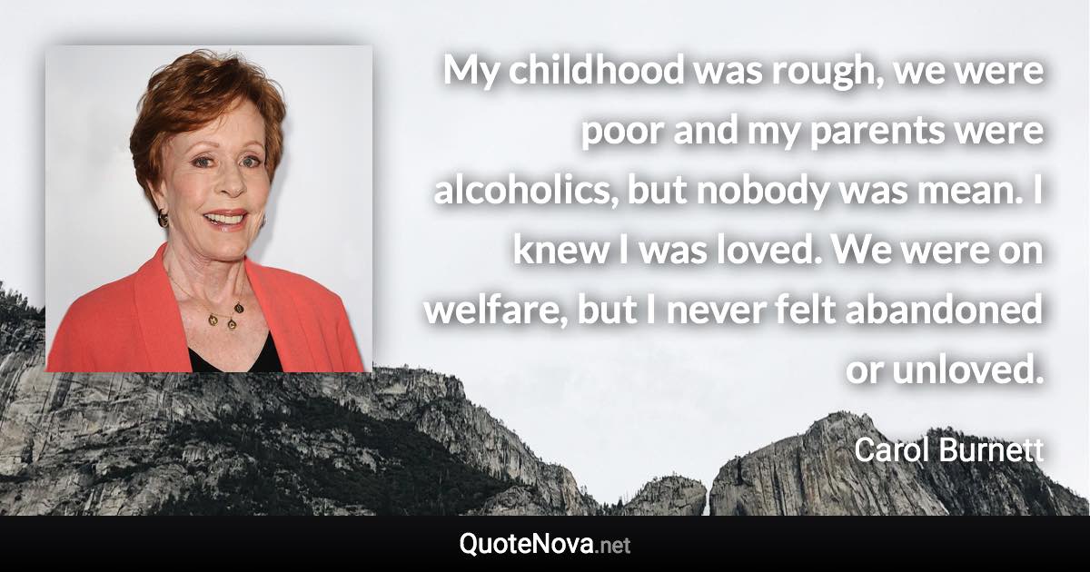 My childhood was rough, we were poor and my parents were alcoholics, but nobody was mean. I knew I was loved. We were on welfare, but I never felt abandoned or unloved. - Carol Burnett quote