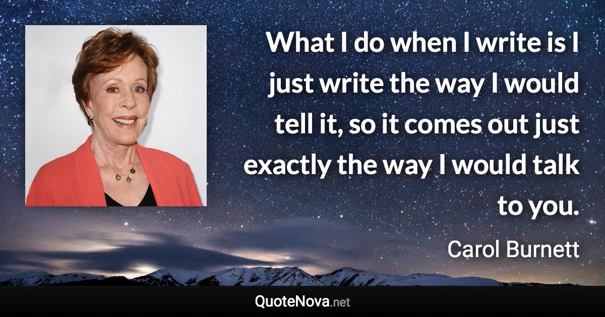 What I do when I write is I just write the way I would tell it, so it comes out just exactly the way I would talk to you. - Carol Burnett quote