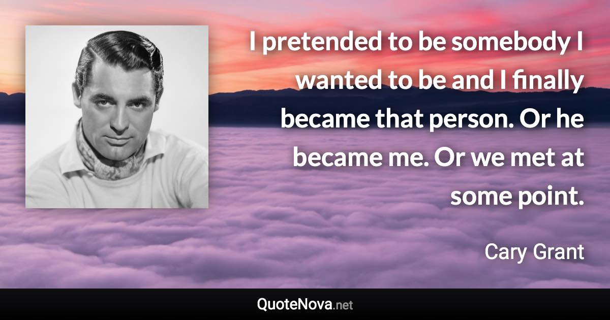 I pretended to be somebody I wanted to be and I finally became that person. Or he became me. Or we met at some point. - Cary Grant quote