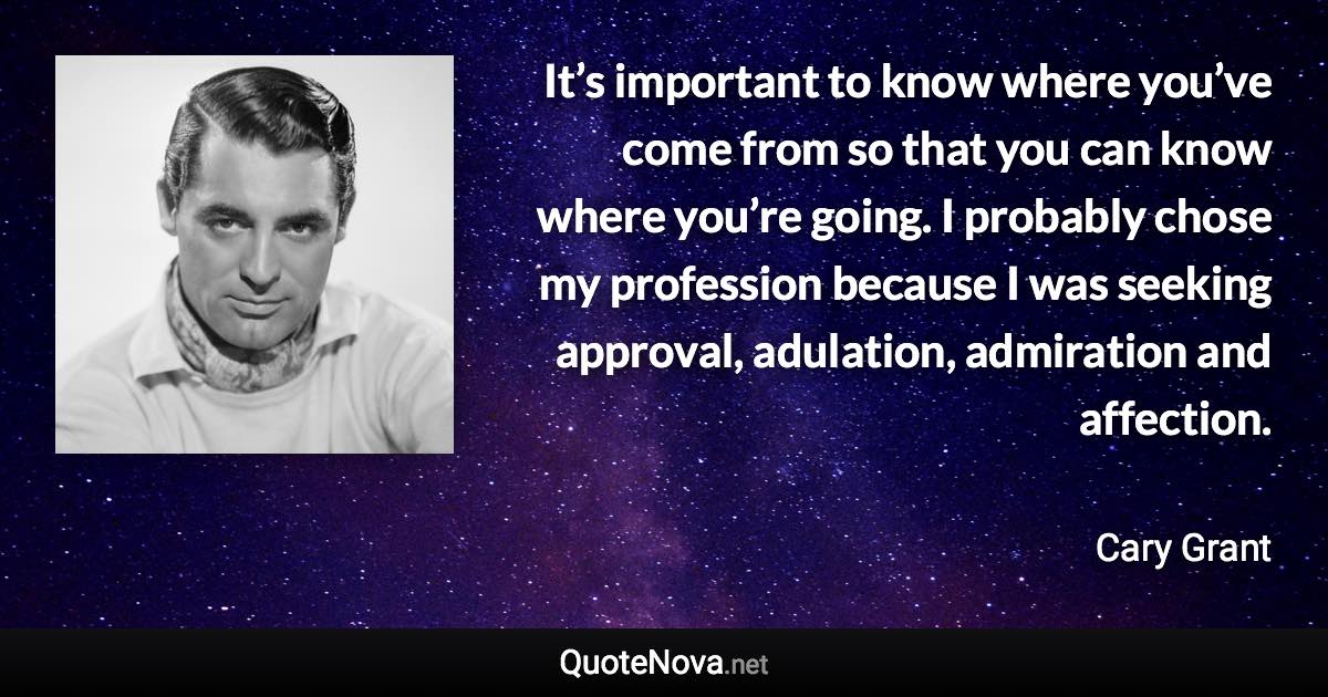 It’s important to know where you’ve come from so that you can know where you’re going. I probably chose my profession because I was seeking approval, adulation, admiration and affection. - Cary Grant quote