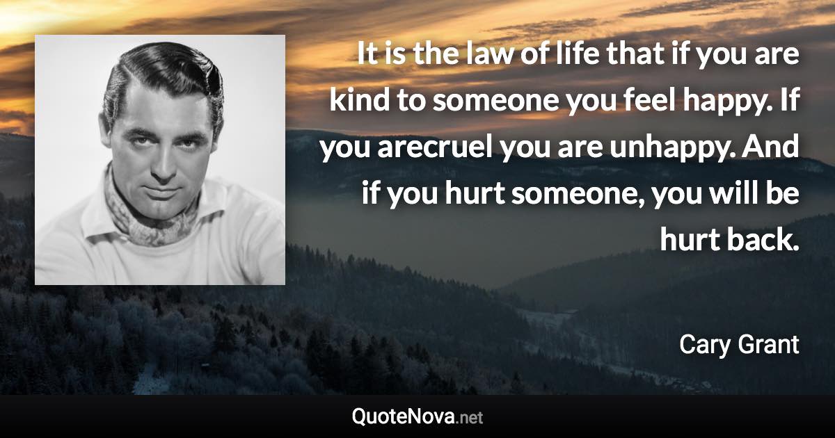 It is the law of life that if you are kind to someone you feel happy. If you arecruel you are unhappy. And if you hurt someone, you will be hurt back. - Cary Grant quote