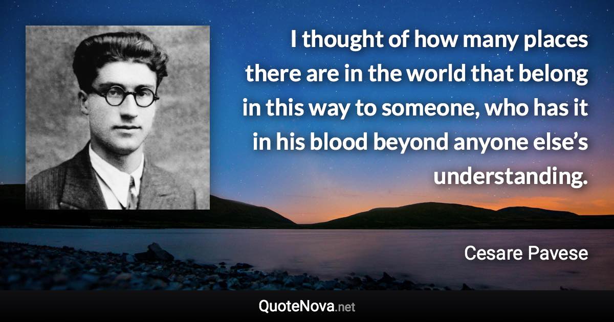 I thought of how many places there are in the world that belong in this way to someone, who has it in his blood beyond anyone else’s understanding. - Cesare Pavese quote