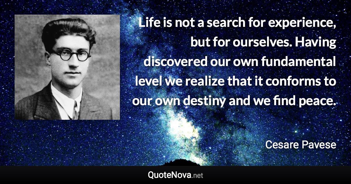 Life is not a search for experience, but for ourselves. Having discovered our own fundamental level we realize that it conforms to our own destiny and we find peace. - Cesare Pavese quote