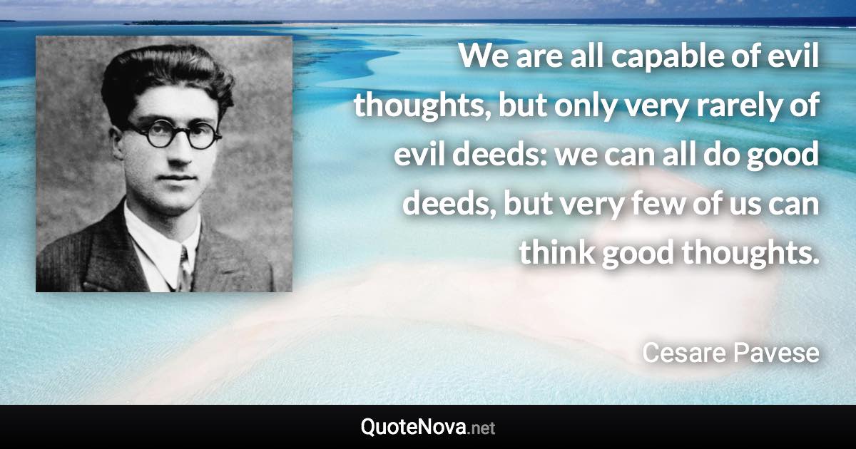 We are all capable of evil thoughts, but only very rarely of evil deeds: we can all do good deeds, but very few of us can think good thoughts. - Cesare Pavese quote