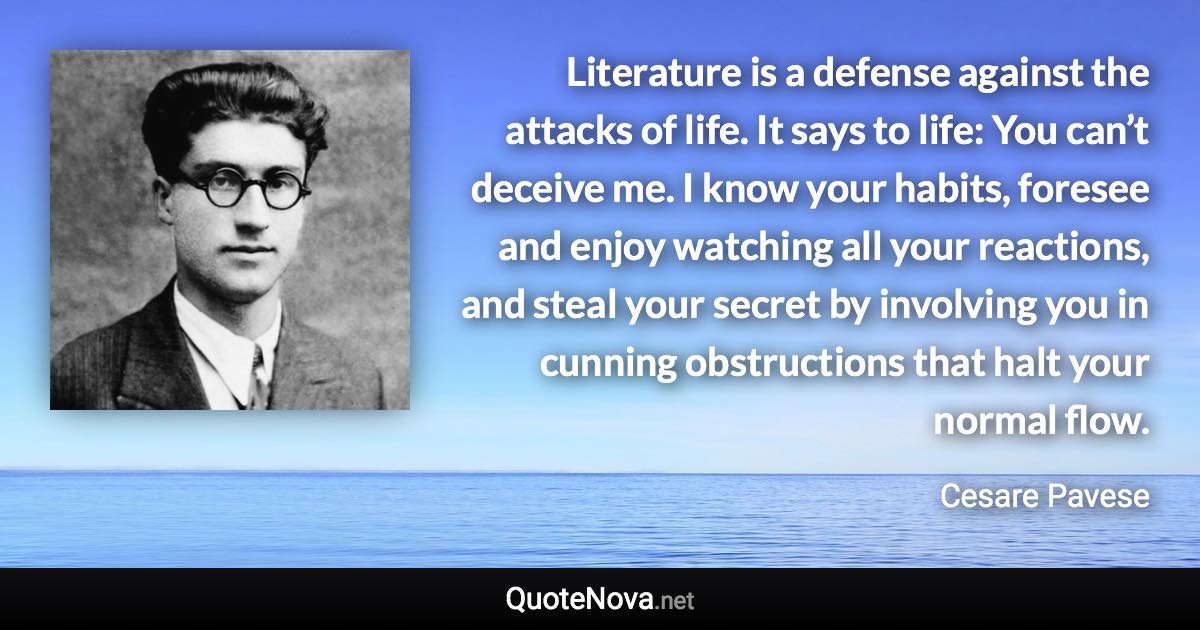 Literature is a defense against the attacks of life. It says to life: You can’t deceive me. I know your habits, foresee and enjoy watching all your reactions, and steal your secret by involving you in cunning obstructions that halt your normal flow. - Cesare Pavese quote