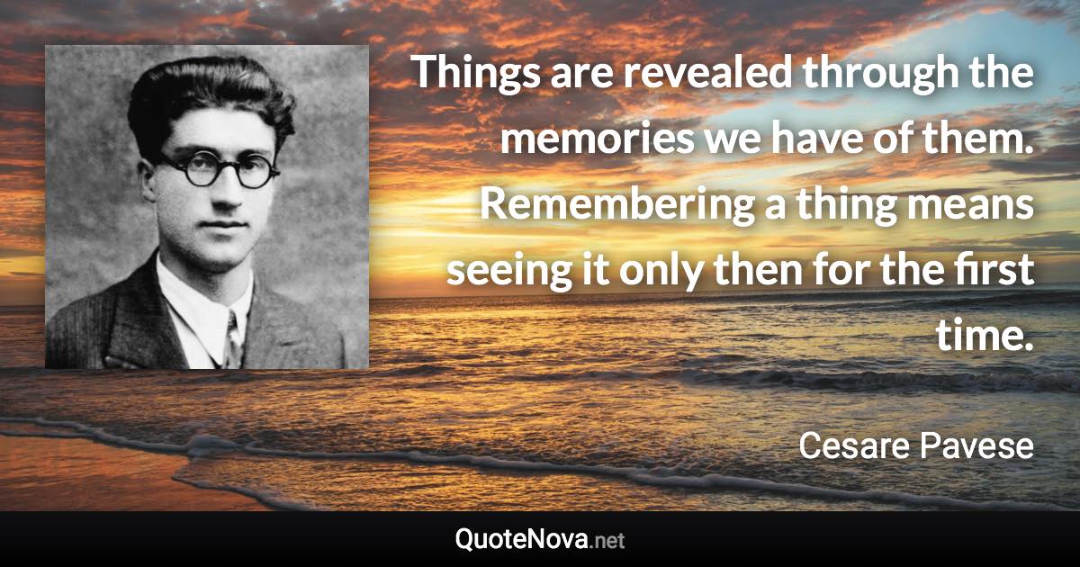 Things are revealed through the memories we have of them. Remembering a thing means seeing it only then for the first time. - Cesare Pavese quote