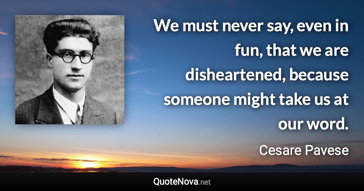 We must never say, even in fun, that we are disheartened, because someone might take us at our word. - Cesare Pavese quote