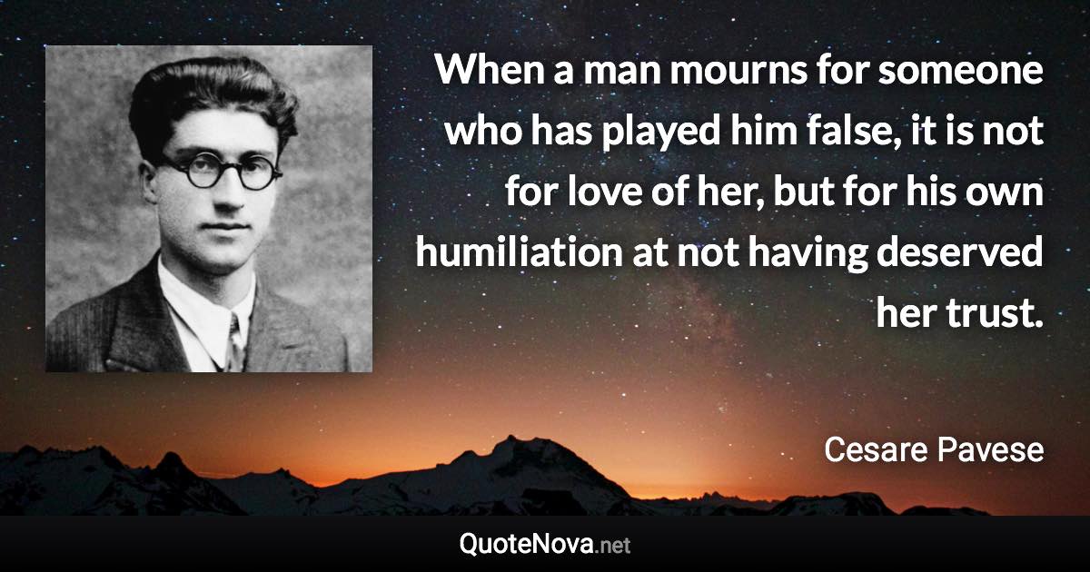 When a man mourns for someone who has played him false, it is not for love of her, but for his own humiliation at not having deserved her trust. - Cesare Pavese quote