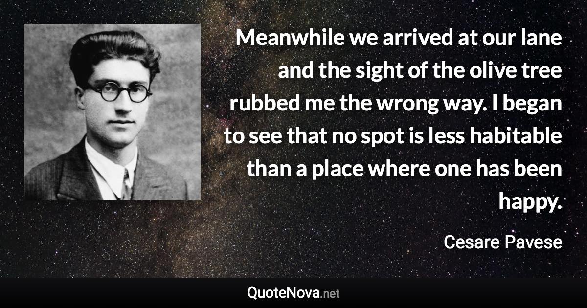 Meanwhile we arrived at our lane and the sight of the olive tree rubbed me the wrong way. I began to see that no spot is less habitable than a place where one has been happy. - Cesare Pavese quote