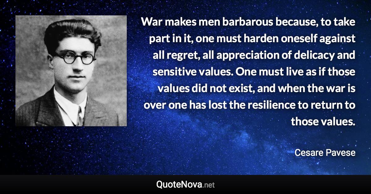 War makes men barbarous because, to take part in it, one must harden oneself against all regret, all appreciation of delicacy and sensitive values. One must live as if those values did not exist, and when the war is over one has lost the resilience to return to those values. - Cesare Pavese quote