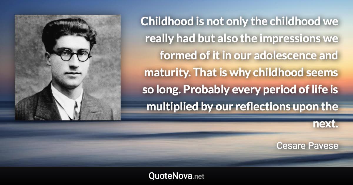 Childhood is not only the childhood we really had but also the impressions we formed of it in our adolescence and maturity. That is why childhood seems so long. Probably every period of life is multiplied by our reflections upon the next. - Cesare Pavese quote