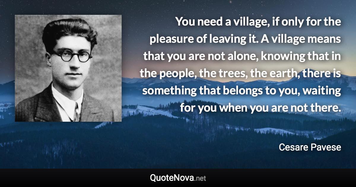 You need a village, if only for the pleasure of leaving it. A village means that you are not alone, knowing that in the people, the trees, the earth, there is something that belongs to you, waiting for you when you are not there. - Cesare Pavese quote