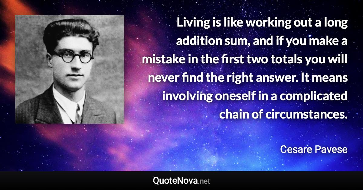 Living is like working out a long addition sum, and if you make a mistake in the first two totals you will never find the right answer. It means involving oneself in a complicated chain of circumstances. - Cesare Pavese quote