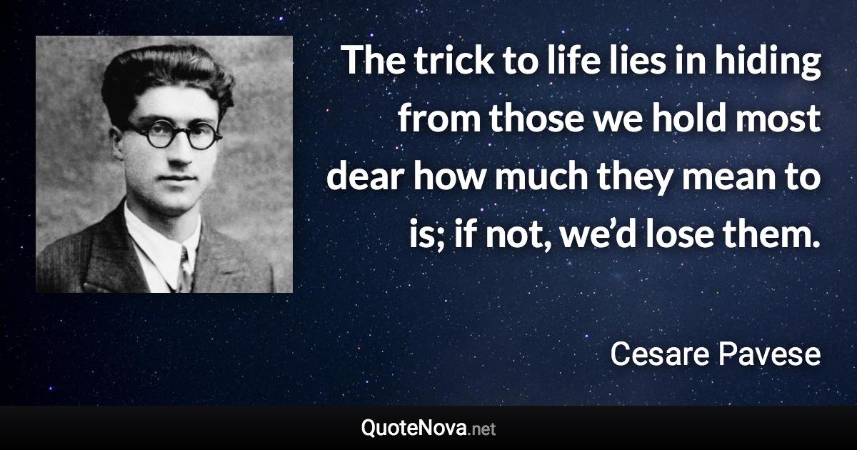 The trick to life lies in hiding from those we hold most dear how much they mean to is; if not, we’d lose them. - Cesare Pavese quote