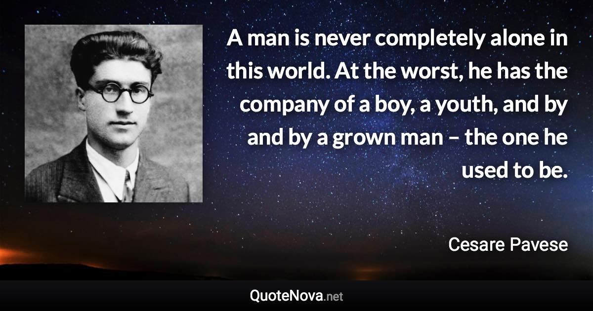 A man is never completely alone in this world. At the worst, he has the company of a boy, a youth, and by and by a grown man – the one he used to be. - Cesare Pavese quote