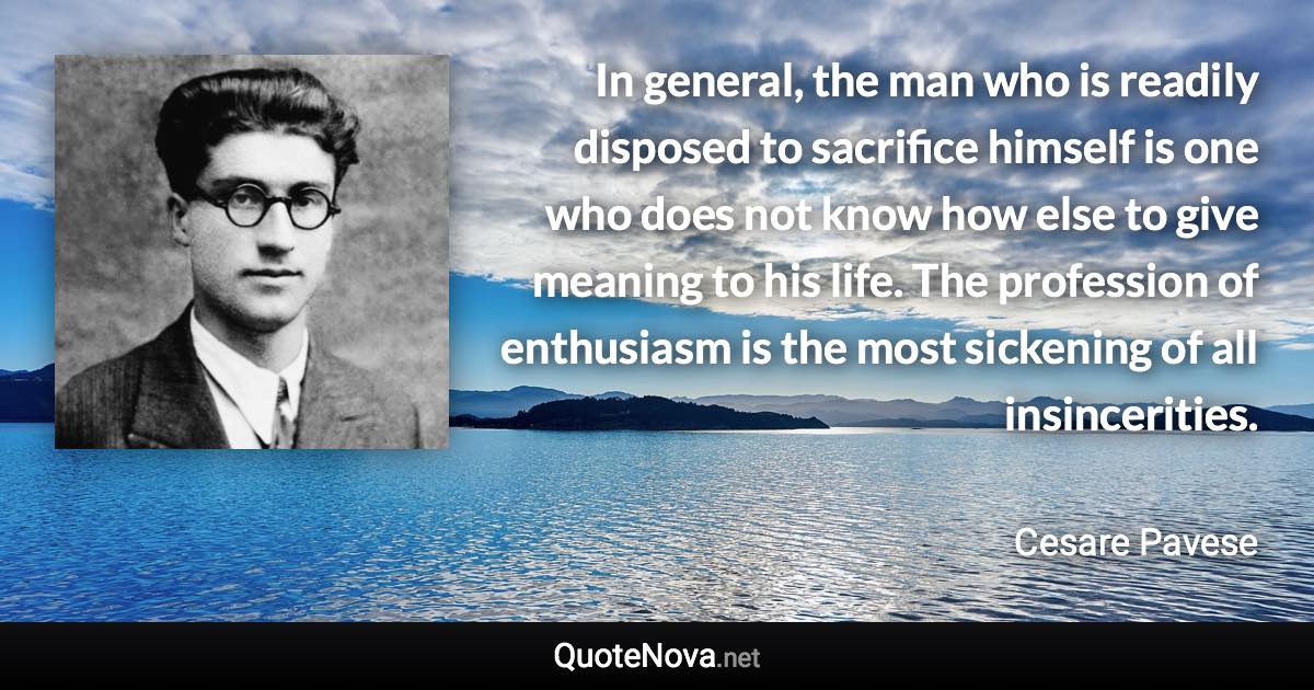 In general, the man who is readily disposed to sacrifice himself is one who does not know how else to give meaning to his life. The profession of enthusiasm is the most sickening of all insincerities. - Cesare Pavese quote