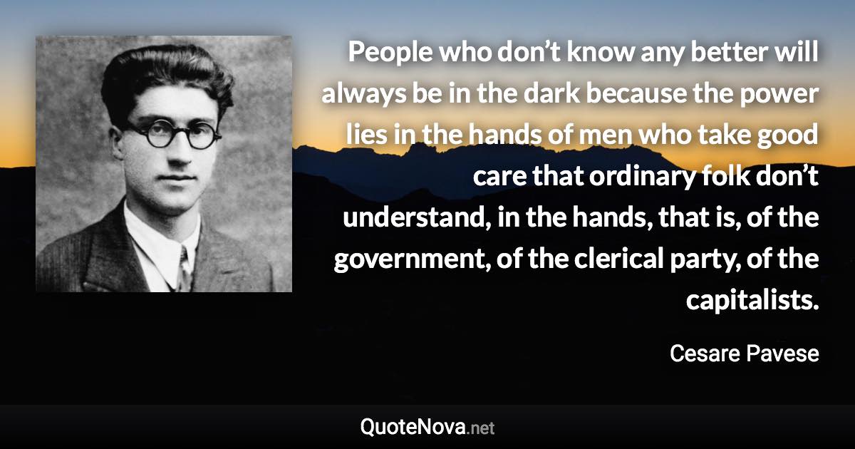 People who don’t know any better will always be in the dark because the power lies in the hands of men who take good care that ordinary folk don’t understand, in the hands, that is, of the government, of the clerical party, of the capitalists. - Cesare Pavese quote