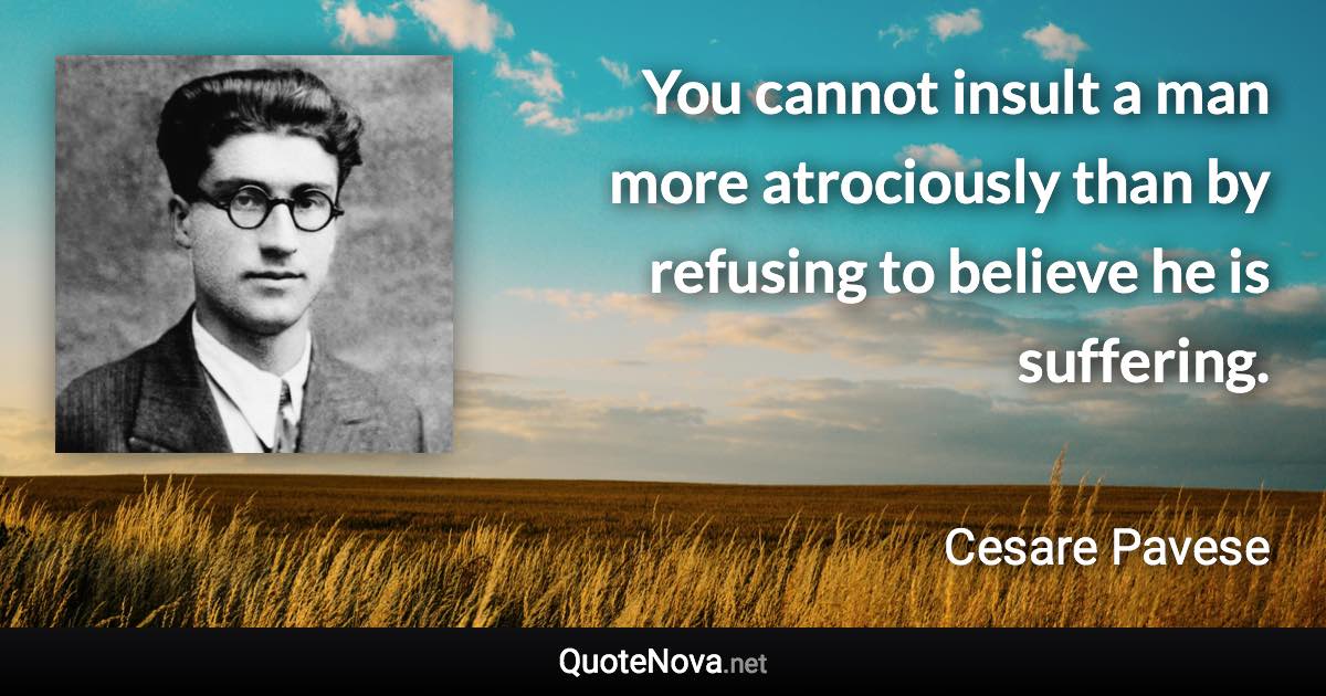 You cannot insult a man more atrociously than by refusing to believe he is suffering. - Cesare Pavese quote