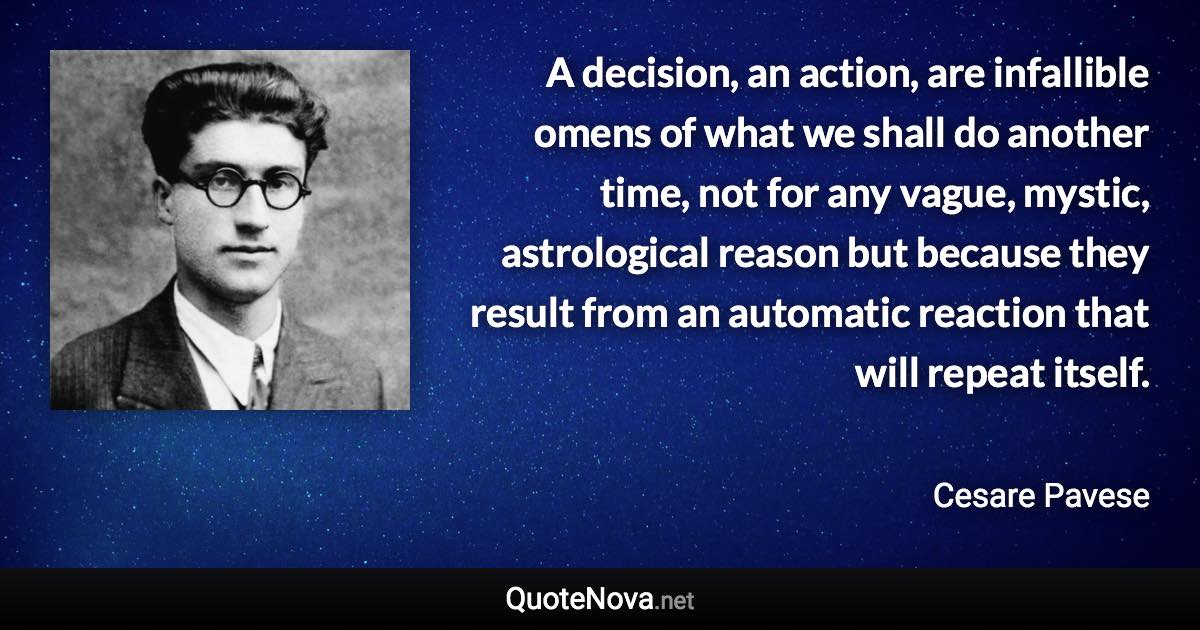 A decision, an action, are infallible omens of what we shall do another time, not for any vague, mystic, astrological reason but because they result from an automatic reaction that will repeat itself. - Cesare Pavese quote