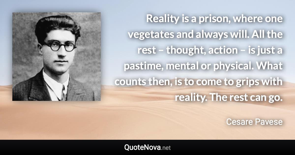 Reality is a prison, where one vegetates and always will. All the rest – thought, action – is just a pastime, mental or physical. What counts then, is to come to grips with reality. The rest can go. - Cesare Pavese quote