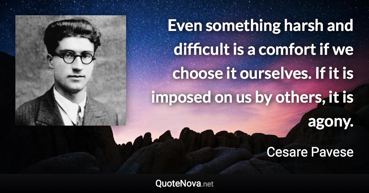 Even something harsh and difficult is a comfort if we choose it ourselves. If it is imposed on us by others, it is agony. - Cesare Pavese quote