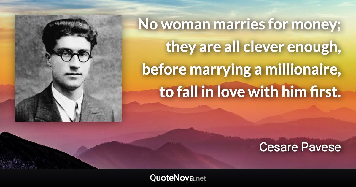 No woman marries for money; they are all clever enough, before marrying a millionaire, to fall in love with him first. - Cesare Pavese quote