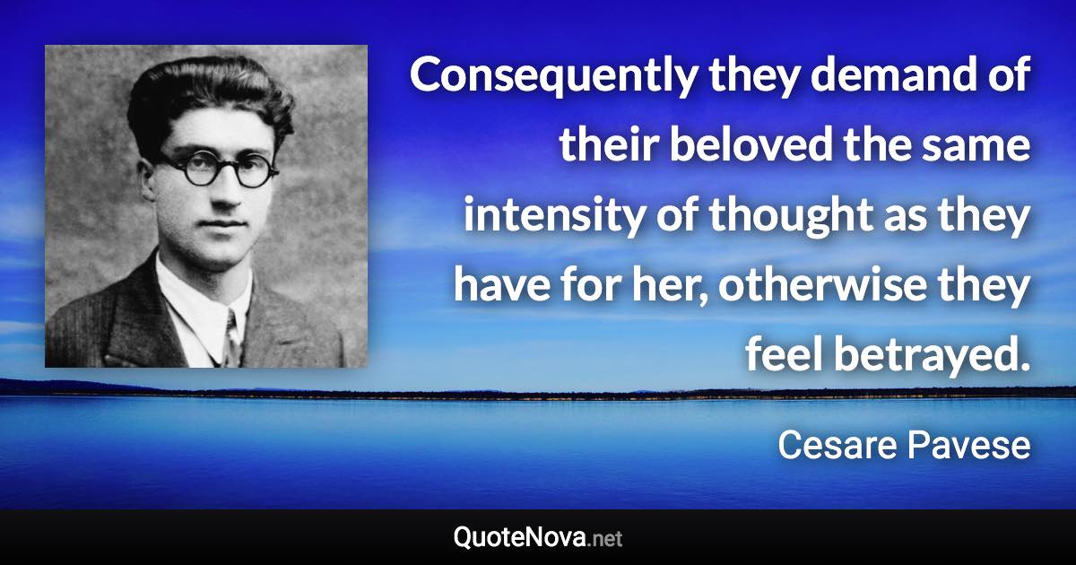 Consequently they demand of their beloved the same intensity of thought as they have for her, otherwise they feel betrayed. - Cesare Pavese quote