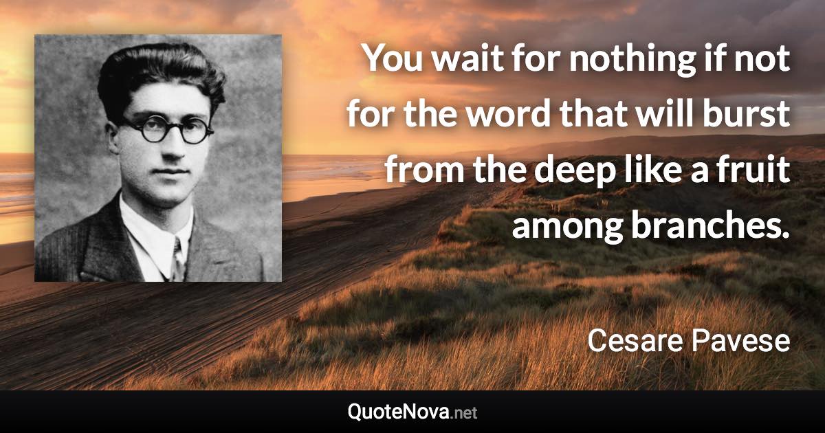 You wait for nothing if not for the word that will burst from the deep like a fruit among branches. - Cesare Pavese quote