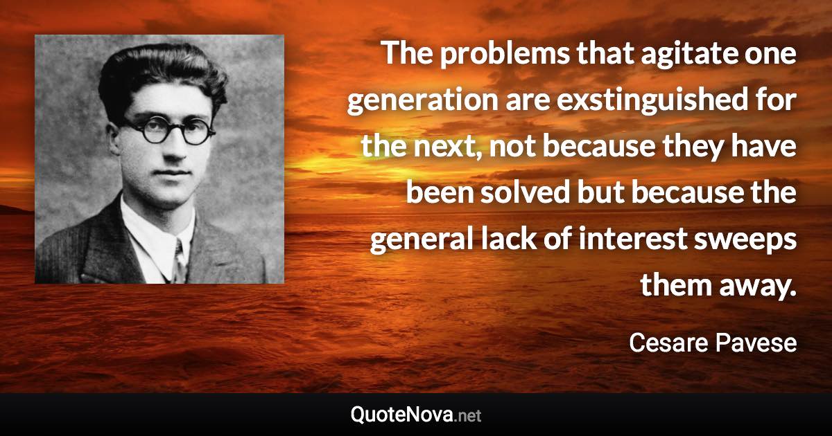 The problems that agitate one generation are exstinguished for the next, not because they have been solved but because the general lack of interest sweeps them away. - Cesare Pavese quote