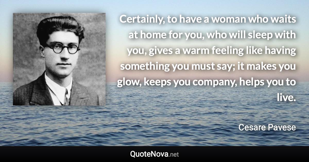 Certainly, to have a woman who waits at home for you, who will sleep with you, gives a warm feeling like having something you must say; it makes you glow, keeps you company, helps you to live. - Cesare Pavese quote