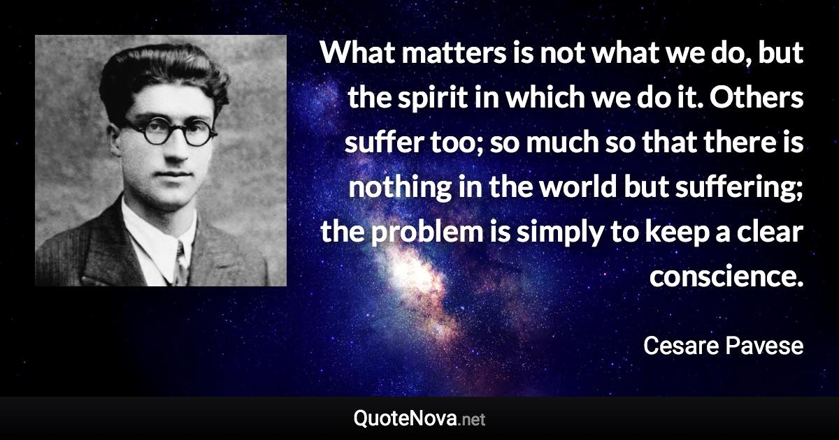 What matters is not what we do, but the spirit in which we do it. Others suffer too; so much so that there is nothing in the world but suffering; the problem is simply to keep a clear conscience. - Cesare Pavese quote