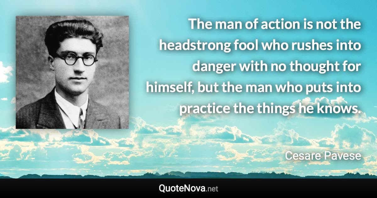 The man of action is not the headstrong fool who rushes into danger with no thought for himself, but the man who puts into practice the things he knows. - Cesare Pavese quote