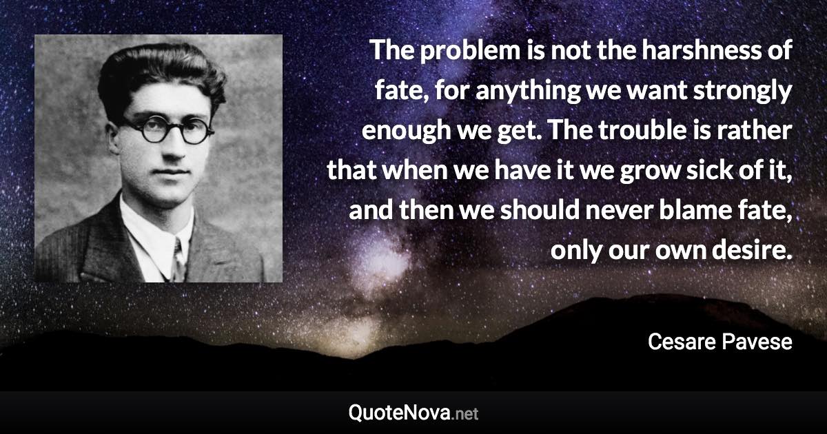 The problem is not the harshness of fate, for anything we want strongly enough we get. The trouble is rather that when we have it we grow sick of it, and then we should never blame fate, only our own desire. - Cesare Pavese quote
