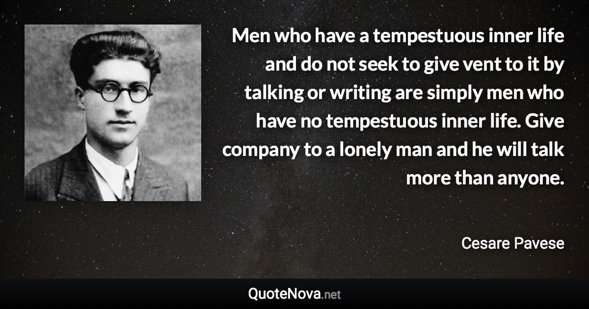 Men who have a tempestuous inner life and do not seek to give vent to it by talking or writing are simply men who have no tempestuous inner life. Give company to a lonely man and he will talk more than anyone. - Cesare Pavese quote