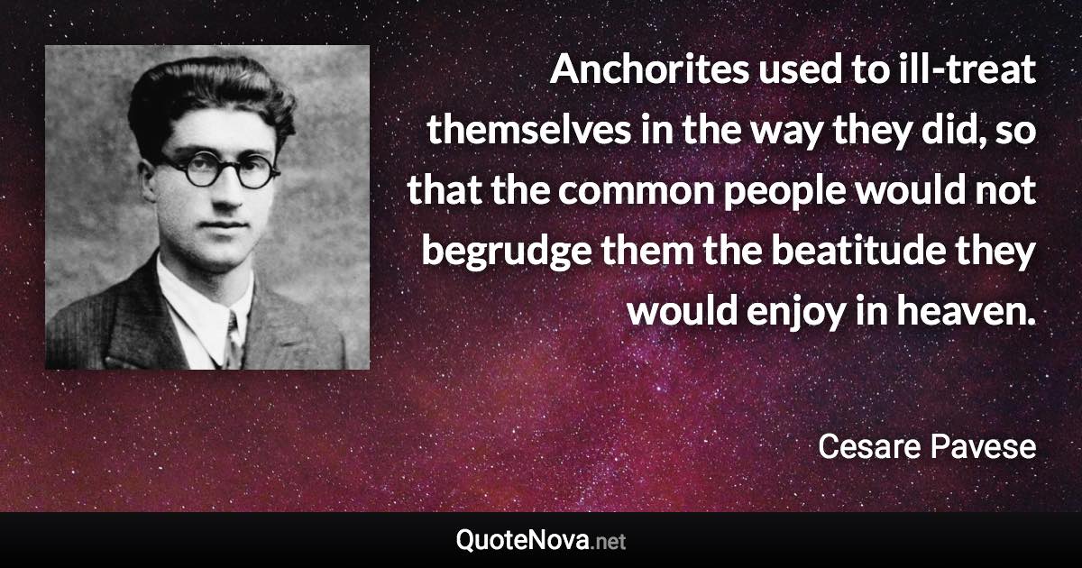 Anchorites used to ill-treat themselves in the way they did, so that the common people would not begrudge them the beatitude they would enjoy in heaven. - Cesare Pavese quote